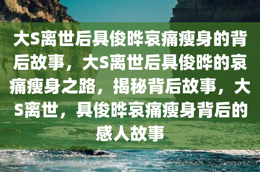 大S离世后具俊晔哀痛瘦身的背后故事，大S离世后具俊晔的哀痛瘦身之路，揭秘背后故事，大S离世，具俊晔哀痛瘦身背后的感人故事