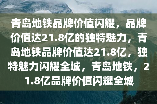 青岛地铁品牌价值闪耀，品牌价值达21.8亿的独特魅力，青岛地铁品牌价值达21.8亿，独特魅力闪耀全城，青岛地铁，21.8亿品牌价值闪耀全城