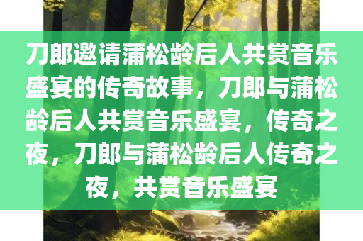 刀郎邀请蒲松龄后人共赏音乐盛宴的传奇故事，刀郎与蒲松龄后人共赏音乐盛宴，传奇之夜，刀郎与蒲松龄后人传奇之夜，共赏音乐盛宴