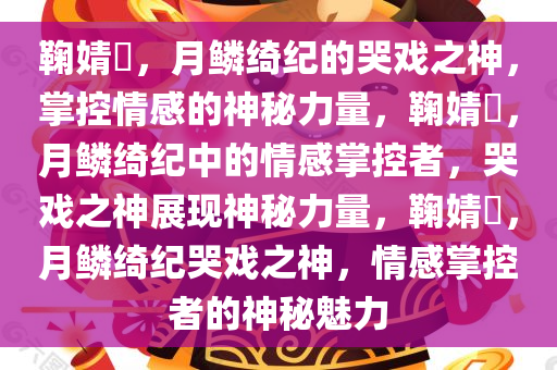 鞠婧祎，月鳞绮纪的哭戏之神，掌控情感的神秘力量，鞠婧祎，月鳞绮纪中的情感掌控者，哭戏之神展现神秘力量，鞠婧祎，月鳞绮纪哭戏之神，情感掌控者的神秘魅力