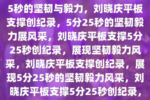 刘晓庆平板支撑创纪录，5分25秒的坚韧与毅力，刘晓庆平板支撑创纪录，5分25秒的坚韧毅力展风采，刘晓庆平板支撑5分25秒创纪录，展现坚韧毅力风采，刘晓庆平板支撑创纪录，展现5分25秒的坚韧毅力风采，刘晓庆平板支撑5分25秒创纪录，坚韧毅力风采独树一帜