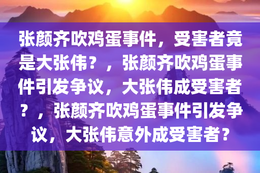 张颜齐吹鸡蛋事件，受害者竟是大张伟？，张颜齐吹鸡蛋事件引发争议，大张伟成受害者？，张颜齐吹鸡蛋事件引发争议，大张伟意外成受害者？