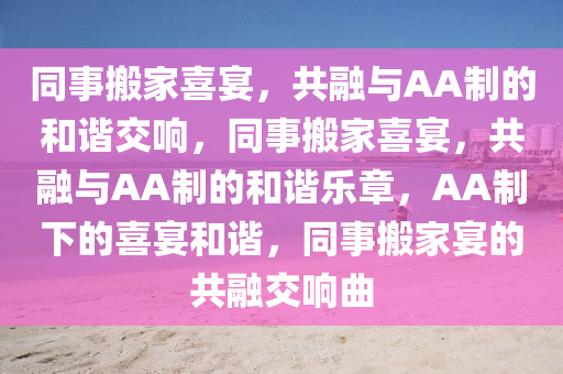 同事搬家喜宴，共融与AA制的和谐交响，同事搬家喜宴，共融与AA制的和谐乐章，AA制下的喜宴和谐，同事搬家宴的共融交响曲