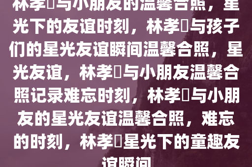 林孝埆与小朋友的温馨合照，星光下的友谊时刻，林孝埆与孩子们的星光友谊瞬间温馨合照，星光友谊，林孝埆与小朋友温馨合照记录难忘时刻，林孝埆与小朋友的星光友谊温馨合照，难忘的时刻，林孝埆星光下的童趣友谊瞬间