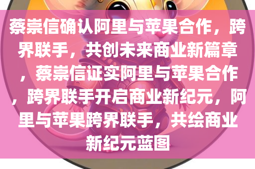 蔡崇信确认阿里与苹果合作，跨界联手，共创未来商业新篇章，蔡崇信证实阿里与苹果合作，跨界联手开启商业新纪元，阿里与苹果跨界联手，共绘商业新纪元蓝图