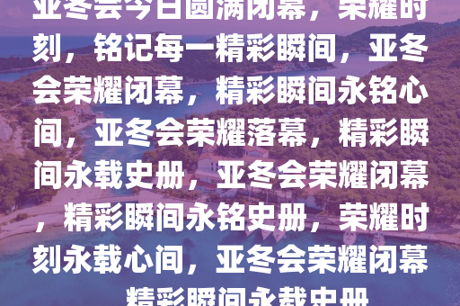 亚冬会今日圆满闭幕，荣耀时刻，铭记每一精彩瞬间，亚冬会荣耀闭幕，精彩瞬间永铭心间，亚冬会荣耀落幕，精彩瞬间永载史册，亚冬会荣耀闭幕，精彩瞬间永铭史册，荣耀时刻永载心间，亚冬会荣耀闭幕，精彩瞬间永载史册