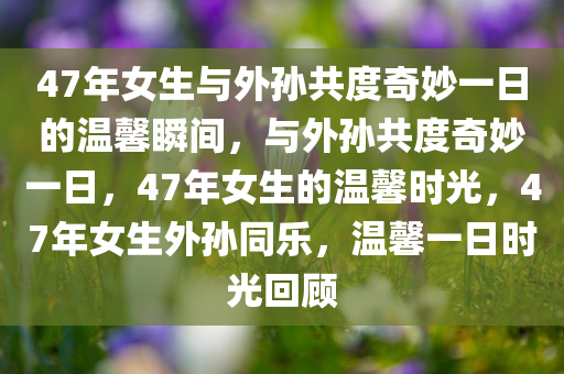 47年女生与外孙共度奇妙一日的温馨瞬间，与外孙共度奇妙一日，47年女生的温馨时光，47年女生外孙同乐，温馨一日时光回顾