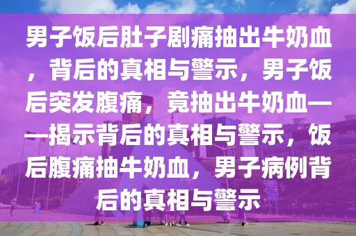 男子饭后肚子剧痛抽出牛奶血，背后的真相与警示，男子饭后突发腹痛，竟抽出牛奶血——揭示背后的真相与警示，饭后腹痛抽牛奶血，男子病例背后的真相与警示