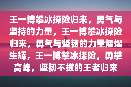 王一博攀冰探险归来，勇气与坚持的力量，王一博攀冰探险归来，勇气与坚韧的力量熠熠生辉，王一博攀冰探险，勇攀高峰，坚韧不拔的王者归来