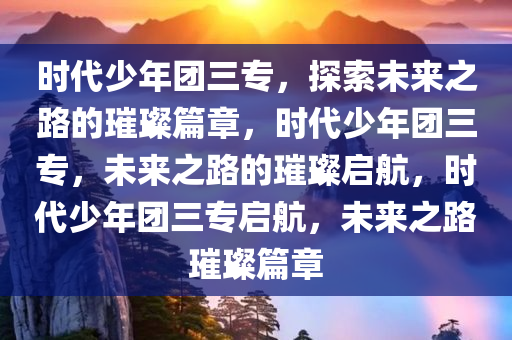 时代少年团三专，探索未来之路的璀璨篇章，时代少年团三专，未来之路的璀璨启航，时代少年团三专启航，未来之路璀璨篇章