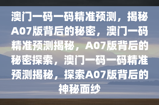 澳门一码一码精准预测，揭秘A07版背后的秘密，澳门一码精准预测揭秘，A07版背后的秘密探索，澳门一码一码精准预测揭秘，探索A07版背后的神秘面纱