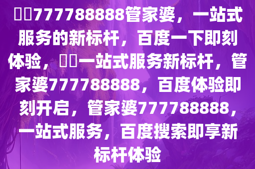 ??777788888管家婆，一站式服务的新标杆，百度一下即刻体验，??一站式服务新标杆，管家婆777788888，百度体验即刻开启，管家婆777788888，一站式服务，百度搜索即享新标杆体验