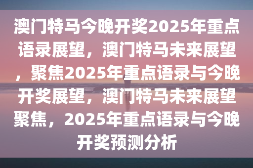 澳门特马今晚开奖2025年重点语录展望，澳门特马未来展望，聚焦2025年重点语录与今晚开奖展望，澳门特马未来展望聚焦，2025年重点语录与今晚开奖预测分析