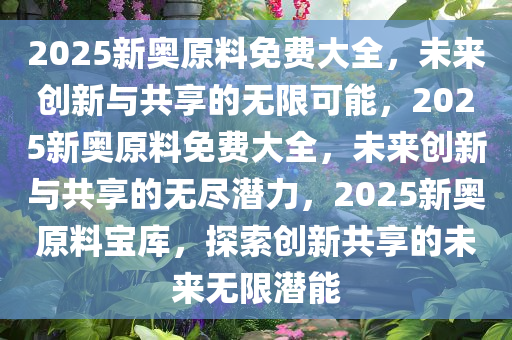 2025新奥原料免费大全，未来创新与共享的无限可能，2025新奥原料免费大全，未来创新与共享的无尽潜力，2025新奥原料宝库，探索创新共享的未来无限潜能