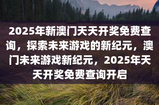 2025年新澳门天天开奖免费查询，探索未来游戏的新纪元，澳门未来游戏新纪元，2025年天天开奖免费查询开启