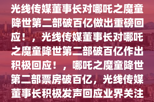 光线传媒董事长对哪吒之魔童降世第二部破百亿做出重磅回应！，光线传媒董事长对哪吒之魔童降世第二部破百亿作出积极回应！，哪吒之魔童降世第二部票房破百亿，光线传媒董事长积极发声回应业界关注