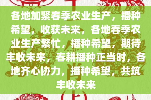 各地加紧春季农业生产，播种希望，收获未来，各地春季农业生产繁忙，播种希望，期待丰收未来，春耕播种正当时，各地齐心协力，播种希望，共筑丰收未来