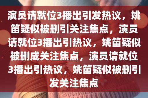 演员请就位3播出引发热议，姚笛疑似被删引关注焦点，演员请就位3播出引热议，姚笛疑似被删成关注焦点，演员请就位3播出引热议，姚笛疑似被删引发关注焦点