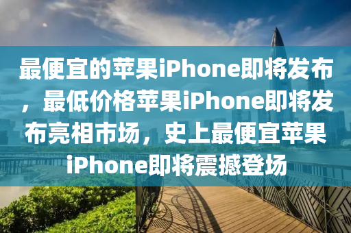 最便宜的苹果iPhone即将发布，最低价格苹果iPhone即将发布亮相市场，史上最便宜苹果iPhone即将震撼登场