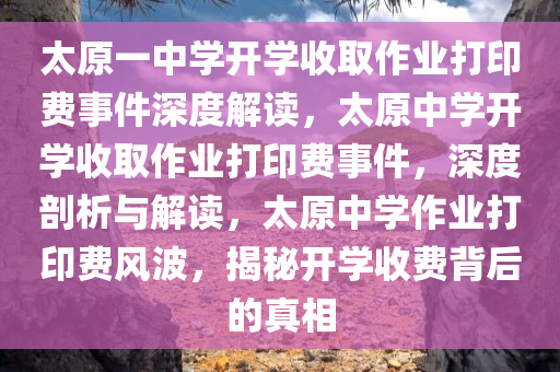 太原一中学开学收取作业打印费事件深度解读，太原中学开学收取作业打印费事件，深度剖析与解读，太原中学作业打印费风波，揭秘开学收费背后的真相