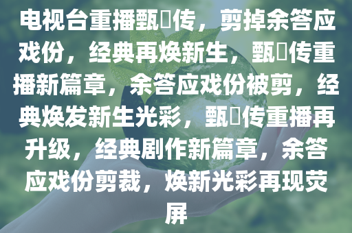 电视台重播甄嬛传，剪掉余答应戏份，经典再焕新生，甄嬛传重播新篇章，余答应戏份被剪，经典焕发新生光彩，甄嬛传重播再升级，经典剧作新篇章，余答应戏份剪裁，焕新光彩再现荧屏