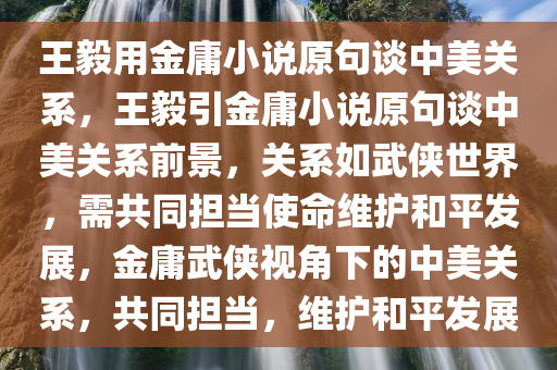 王毅用金庸小说原句谈中美关系，王毅引金庸小说原句谈中美关系前景，关系如武侠世界，需共同担当使命维护和平发展，金庸武侠视角下的中美关系，共同担当，维护和平发展