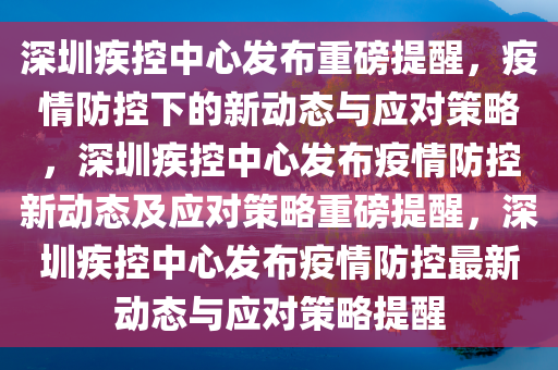 深圳疾控中心发布重磅提醒，疫情防控下的新动态与应对策略，深圳疾控中心发布疫情防控新动态及应对策略重磅提醒，深圳疾控中心发布疫情防控最新动态与应对策略提醒