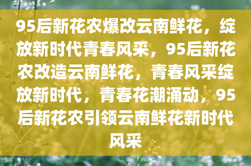 95后新花农爆改云南鲜花，绽放新时代青春风采，95后新花农改造云南鲜花，青春风采绽放新时代，青春花潮涌动，95后新花农引领云南鲜花新时代风采