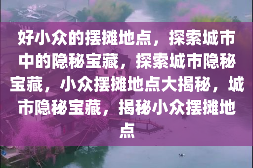 好小众的摆摊地点，探索城市中的隐秘宝藏，探索城市隐秘宝藏，小众摆摊地点大揭秘，城市隐秘宝藏，揭秘小众摆摊地点