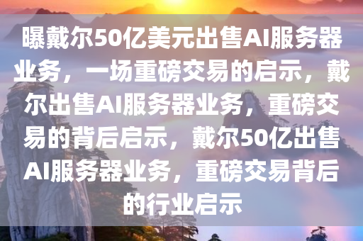 曝戴尔50亿美元出售AI服务器业务，一场重磅交易的启示，戴尔出售AI服务器业务，重磅交易的背后启示，戴尔50亿出售AI服务器业务，重磅交易背后的行业启示