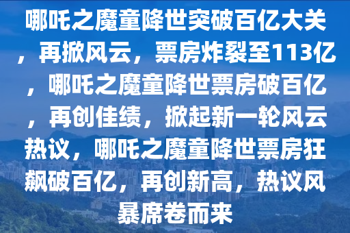 哪吒之魔童降世突破百亿大关，再掀风云，票房炸裂至113亿，哪吒之魔童降世票房破百亿，再创佳绩，掀起新一轮风云热议，哪吒之魔童降世票房狂飙破百亿，再创新高，热议风暴席卷而来