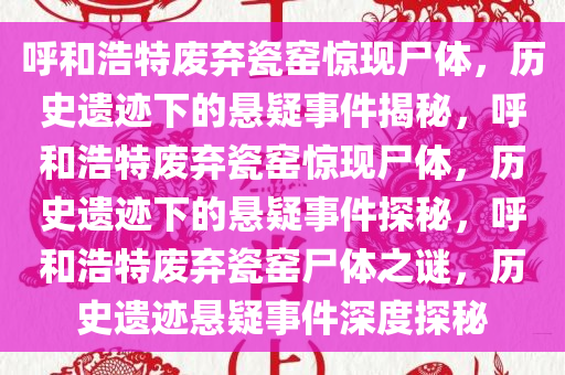 呼和浩特废弃瓷窑惊现尸体，历史遗迹下的悬疑事件揭秘，呼和浩特废弃瓷窑惊现尸体，历史遗迹下的悬疑事件探秘，呼和浩特废弃瓷窑尸体之谜，历史遗迹悬疑事件深度探秘