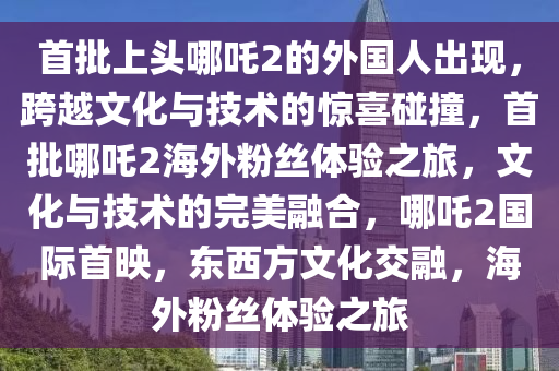 首批上头哪吒2的外国人出现，跨越文化与技术的惊喜碰撞，首批哪吒2海外粉丝体验之旅，文化与技术的完美融合，哪吒2国际首映，东西方文化交融，海外粉丝体验之旅