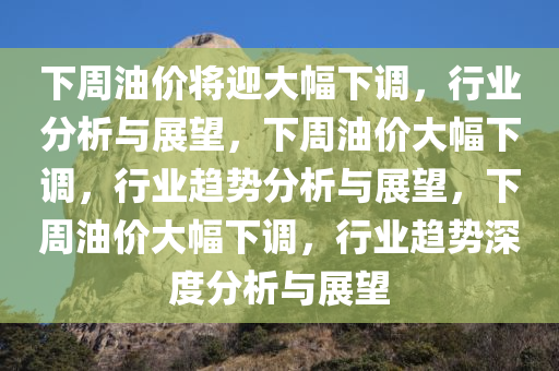 下周油价将迎大幅下调，行业分析与展望，下周油价大幅下调，行业趋势分析与展望，下周油价大幅下调，行业趋势深度分析与展望