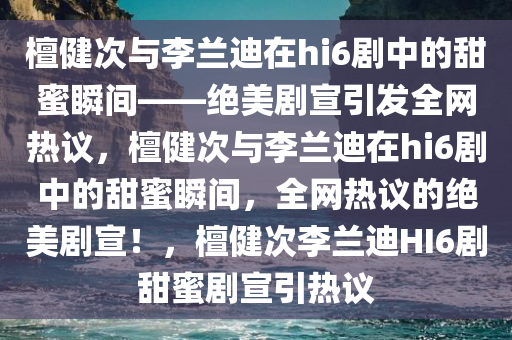 檀健次与李兰迪在hi6剧中的甜蜜瞬间——绝美剧宣引发全网热议，檀健次与李兰迪在hi6剧中的甜蜜瞬间，全网热议的绝美剧宣！，檀健次李兰迪HI6剧甜蜜剧宣引热议