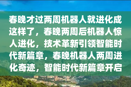 春晚才过两周机器人就进化成这样了，春晚两周后机器人惊人进化，技术革新引领智能时代新篇章，春晚机器人两周进化奇迹，智能时代新篇章开启