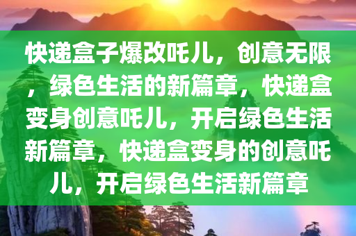 快递盒子爆改吒儿，创意无限，绿色生活的新篇章，快递盒变身创意吒儿，开启绿色生活新篇章，快递盒变身的创意吒儿，开启绿色生活新篇章