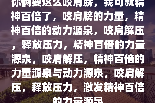 你俩要这么咬肩膀，我可就精神百倍了，咬肩膀的力量，精神百倍的动力源泉，咬肩解压，释放压力，精神百倍的力量源泉，咬肩解压，精神百倍的力量源泉与动力源泉，咬肩解压，释放压力，激发精神百倍的力量源泉