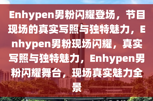 Enhypen男粉闪耀登场，节目现场的真实写照与独特魅力，Enhypen男粉现场闪耀，真实写照与独特魅力，Enhypen男粉闪耀舞台，现场真实魅力全景