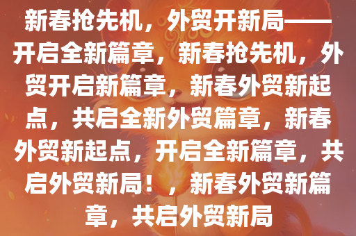 新春抢先机，外贸开新局——开启全新篇章，新春抢先机，外贸开启新篇章，新春外贸新起点，共启全新外贸篇章，新春外贸新起点，开启全新篇章，共启外贸新局！，新春外贸新篇章，共启外贸新局