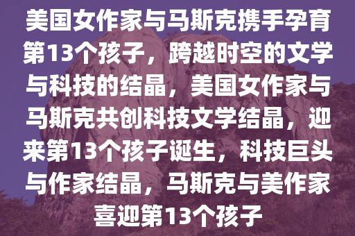 美国女作家与马斯克携手孕育第13个孩子，跨越时空的文学与科技的结晶，美国女作家与马斯克共创科技文学结晶，迎来第13个孩子诞生，科技巨头与作家结晶，马斯克与美作家喜迎第13个孩子