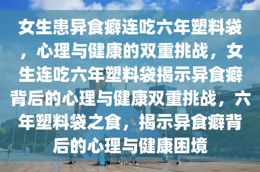 女生患异食癖连吃六年塑料袋，心理与健康的双重挑战，女生连吃六年塑料袋揭示异食癖背后的心理与健康双重挑战，六年塑料袋之食，揭示异食癖背后的心理与健康困境