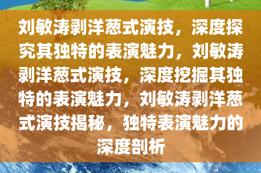 刘敏涛剥洋葱式演技，深度探究其独特的表演魅力，刘敏涛剥洋葱式演技，深度挖掘其独特的表演魅力，刘敏涛剥洋葱式演技揭秘，独特表演魅力的深度剖析