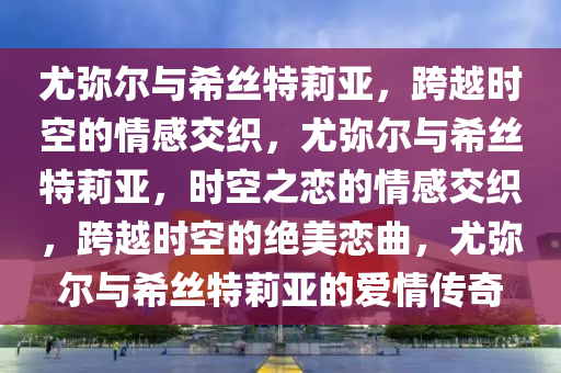 尤弥尔与希丝特莉亚，跨越时空的情感交织，尤弥尔与希丝特莉亚，时空之恋的情感交织，跨越时空的绝美恋曲，尤弥尔与希丝特莉亚的爱情传奇