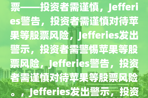 Jefferies警告，小心苹果等股票——投资者需谨慎，Jefferies警告，投资者需谨慎对待苹果等股票风险，Jefferies发出警示，投资者需警惕苹果等股票风险，Jefferies警告，投资者需谨慎对待苹果等股票风险。，Jefferies发出警示，投资者需谨慎对待苹果等股票风险