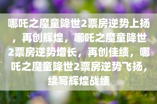 哪吒之魔童降世2票房逆势上扬，再创辉煌，哪吒之魔童降世2票房逆势增长，再创佳绩，哪吒之魔童降世2票房逆势飞扬，续写辉煌战绩