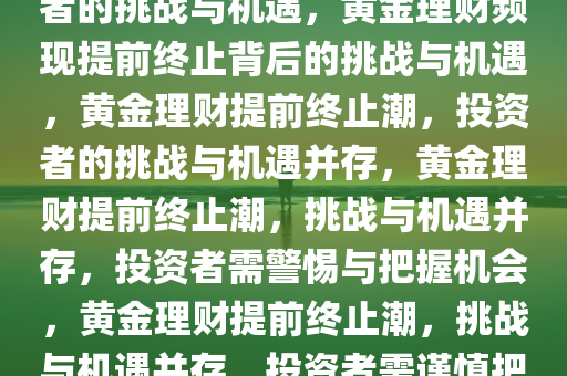 黄金理财频现提前终止，投资者的挑战与机遇，黄金理财频现提前终止背后的挑战与机遇，黄金理财提前终止潮，投资者的挑战与机遇并存，黄金理财提前终止潮，挑战与机遇并存，投资者需警惕与把握机会，黄金理财提前终止潮，挑战与机遇并存，投资者需谨慎把握