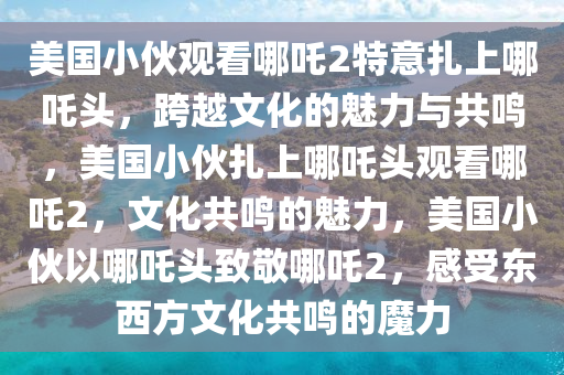 美国小伙观看哪吒2特意扎上哪吒头，跨越文化的魅力与共鸣，美国小伙扎上哪吒头观看哪吒2，文化共鸣的魅力，美国小伙以哪吒头致敬哪吒2，感受东西方文化共鸣的魔力