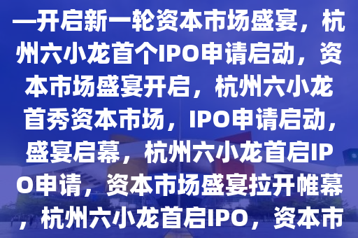 杭州六小龙首个IPO申请来了——开启新一轮资本市场盛宴，杭州六小龙首个IPO申请启动，资本市场盛宴开启，杭州六小龙首秀资本市场，IPO申请启动，盛宴启幕，杭州六小龙首启IPO申请，资本市场盛宴拉开帷幕，杭州六小龙首启IPO，资本市场盛宴启幕