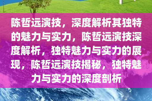 陈哲远演技，深度解析其独特的魅力与实力，陈哲远演技深度解析，独特魅力与实力的展现，陈哲远演技揭秘，独特魅力与实力的深度剖析